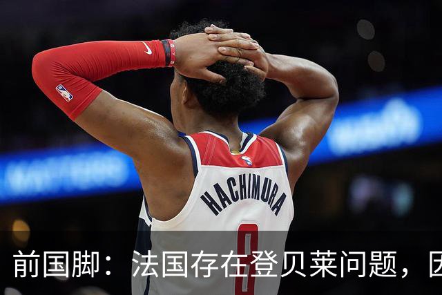 前国脚：法国存在登贝莱问题，因为姆巴佩 他无法像在巴黎当核心