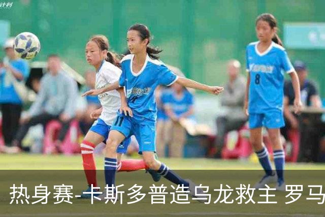 热身赛-卡斯多普造乌龙救主 罗马1-1客平法甲劲旅